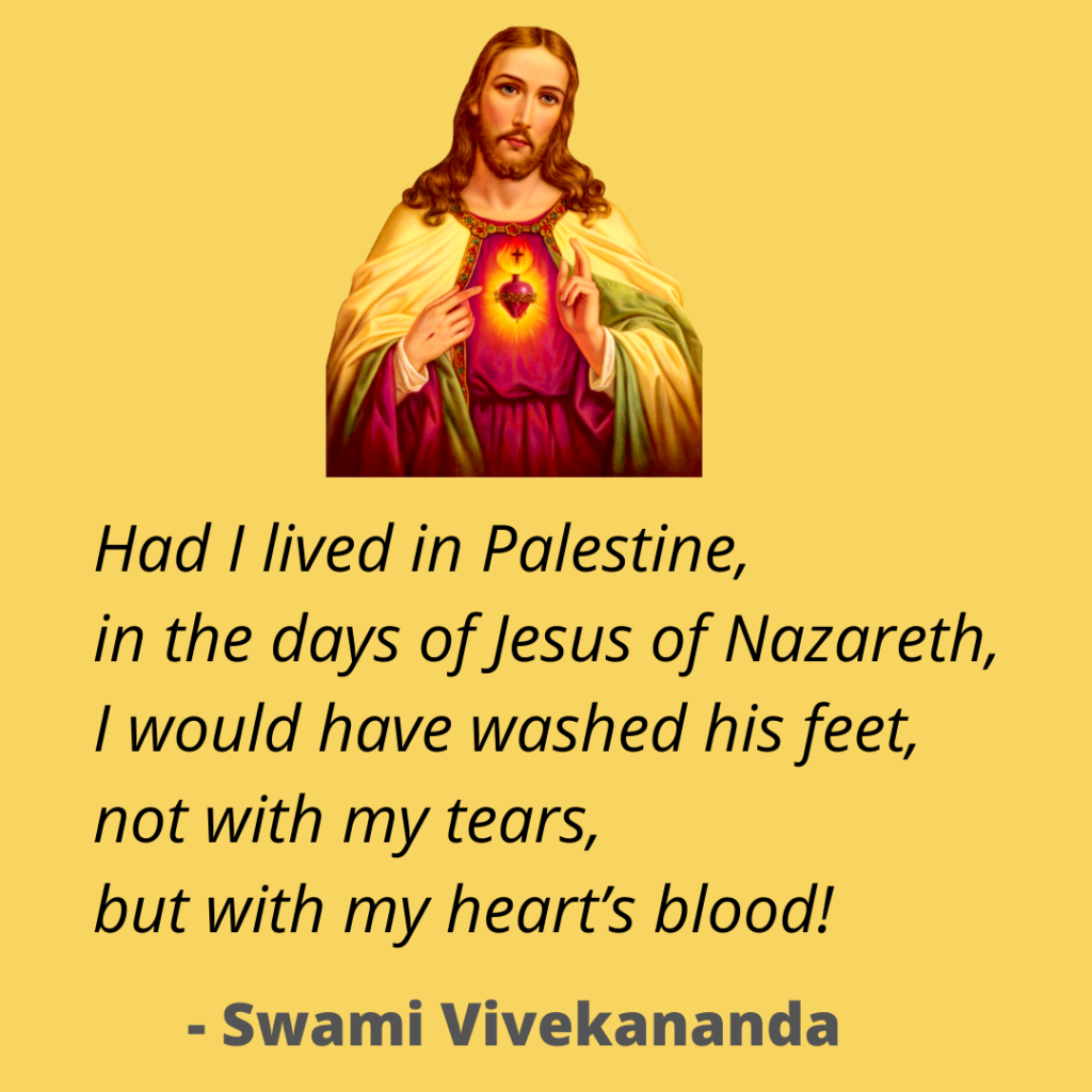 Had I lived in Palestine, 
in the days of Jesus of Nazareth, 
I would have washed his feet, 
not with my tears, 
but with my heart’s blood!
~ Swami Vivekananda