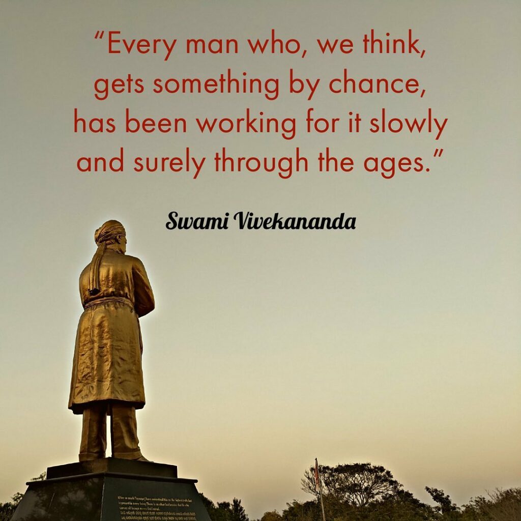 Every man who, we think, gets something by chance, has been working for it slowly and surely through ages.
- Swami Vivekananda